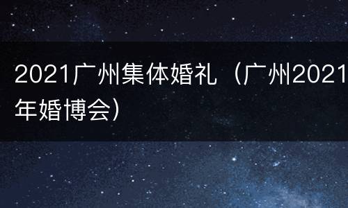 2021广州集体婚礼（广州2021年婚博会）