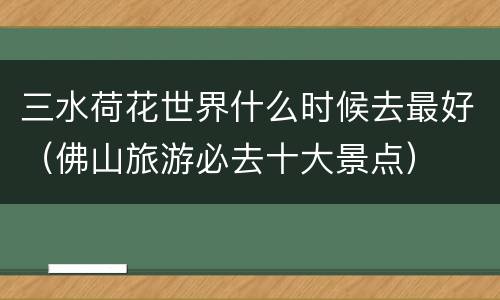 三水荷花世界什么时候去最好（佛山旅游必去十大景点）