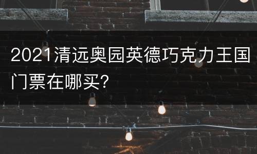 2021清远奥园英德巧克力王国门票在哪买？