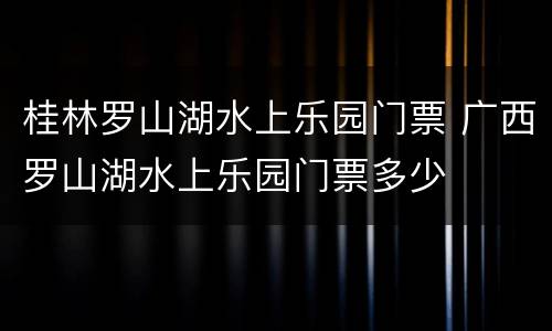 桂林罗山湖水上乐园门票 广西罗山湖水上乐园门票多少