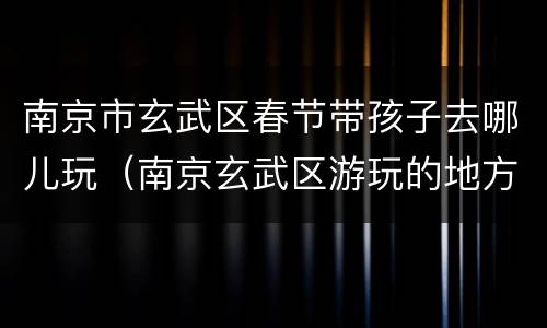 南京市玄武区春节带孩子去哪儿玩（南京玄武区游玩的地方）