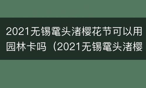 2021无锡鼋头渚樱花节可以用园林卡吗（2021无锡鼋头渚樱花需要预约吗）