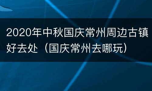 2020年中秋国庆常州周边古镇好去处（国庆常州去哪玩）