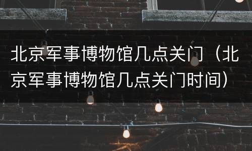 北京军事博物馆几点关门（北京军事博物馆几点关门时间）