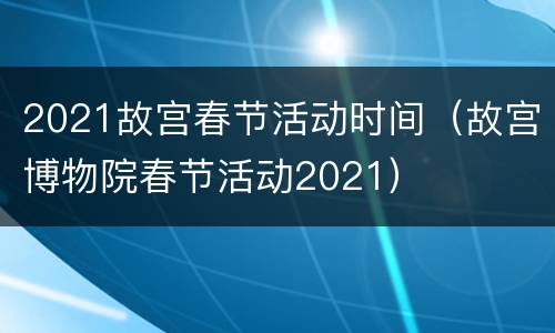 2021故宫春节活动时间（故宫博物院春节活动2021）