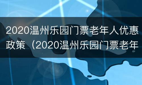 2020温州乐园门票老年人优惠政策（2020温州乐园门票老年人优惠政策有哪些）
