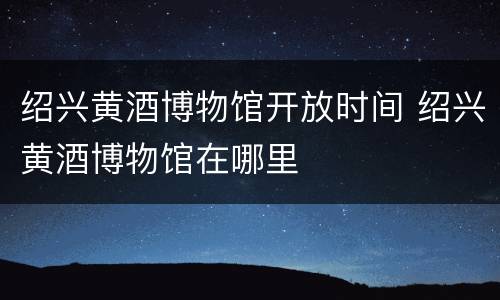 绍兴黄酒博物馆开放时间 绍兴黄酒博物馆在哪里