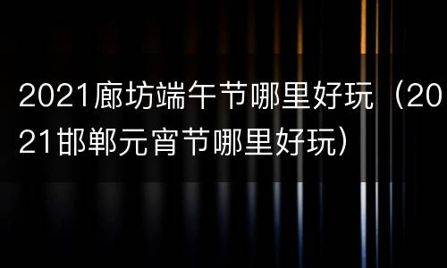 2021廊坊端午节哪里好玩（2021邯郸元宵节哪里好玩）