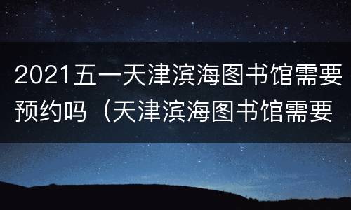 2021五一天津滨海图书馆需要预约吗（天津滨海图书馆需要预约吗?开放时间十一放假吗）