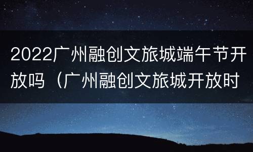 2022广州融创文旅城端午节开放吗（广州融创文旅城开放时间）