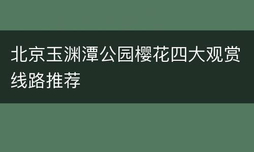 北京玉渊潭公园樱花四大观赏线路推荐