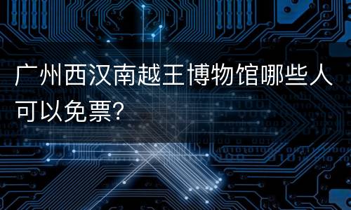 广州西汉南越王博物馆哪些人可以免票？