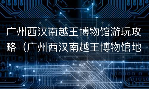 广州西汉南越王博物馆游玩攻略（广州西汉南越王博物馆地址）