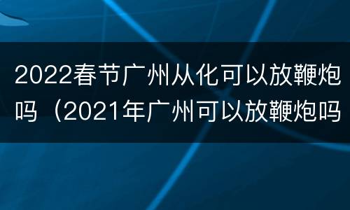 2022春节广州从化可以放鞭炮吗（2021年广州可以放鞭炮吗）