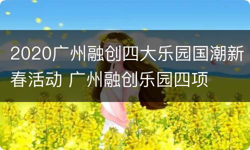 2020广州融创四大乐园国潮新春活动 广州融创乐园四项