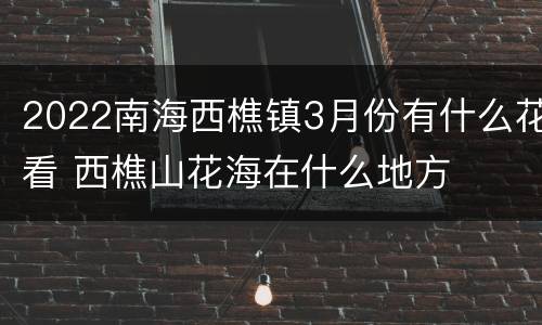 2022南海西樵镇3月份有什么花看 西樵山花海在什么地方
