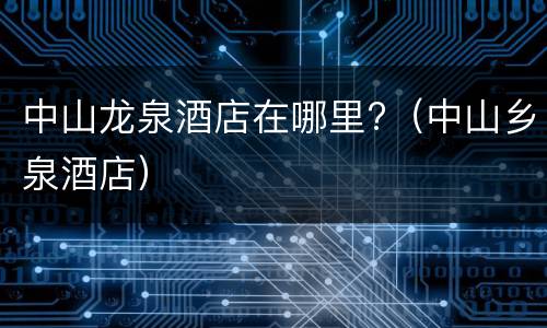 中山龙泉酒店在哪里?（中山乡泉酒店）