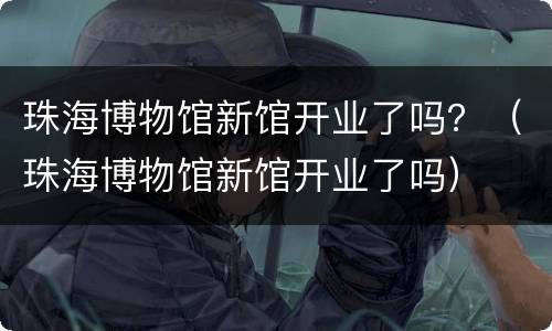 珠海博物馆新馆开业了吗？（珠海博物馆新馆开业了吗）