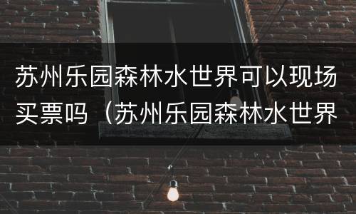苏州乐园森林水世界可以现场买票吗（苏州乐园森林水世界门票哪里买便宜）
