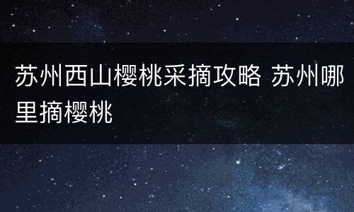 苏州西山樱桃采摘攻略 苏州哪里摘樱桃