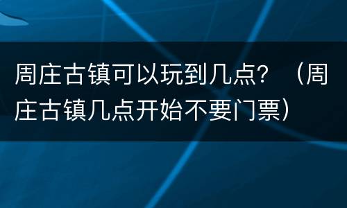 周庄古镇可以玩到几点？（周庄古镇几点开始不要门票）