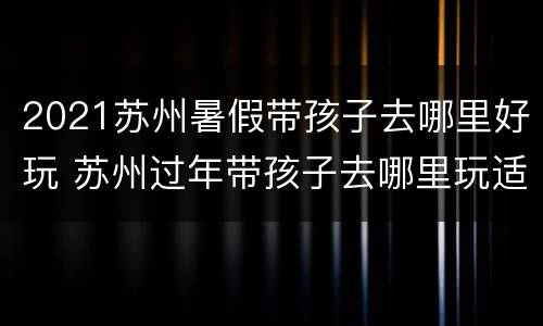 2021苏州暑假带孩子去哪里好玩 苏州过年带孩子去哪里玩适合
