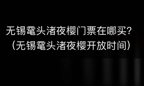 无锡鼋头渚夜樱门票在哪买？（无锡鼋头渚夜樱开放时间）
