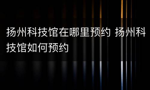 扬州科技馆在哪里预约 扬州科技馆如何预约