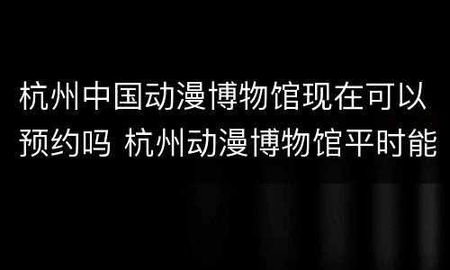 杭州中国动漫博物馆现在可以预约吗 杭州动漫博物馆平时能进去吗
