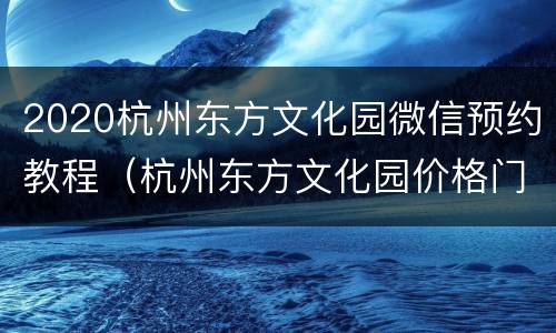 2020杭州东方文化园微信预约教程（杭州东方文化园价格门票价格）