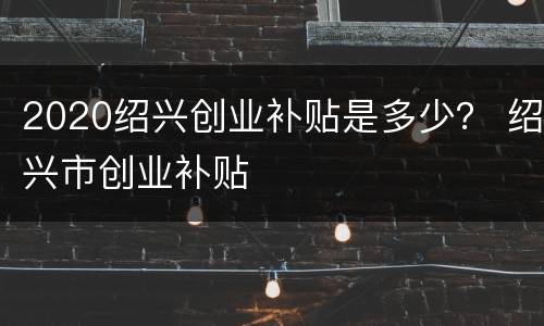 2020绍兴创业补贴是多少？ 绍兴市创业补贴