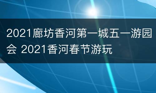 2021廊坊香河第一城五一游园会 2021香河春节游玩