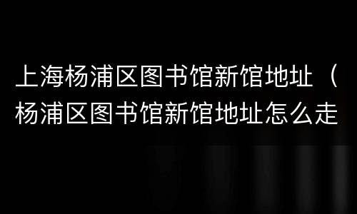 上海杨浦区图书馆新馆地址（杨浦区图书馆新馆地址怎么走）