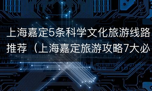上海嘉定5条科学文化旅游线路推荐（上海嘉定旅游攻略7大必去景点）