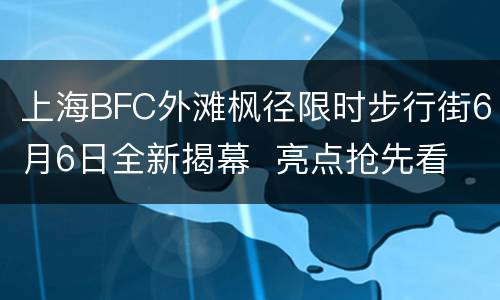 上海BFC外滩枫径限时步行街6月6日全新揭幕  亮点抢先看