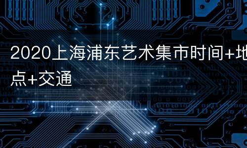 2020上海浦东艺术集市时间+地点+交通