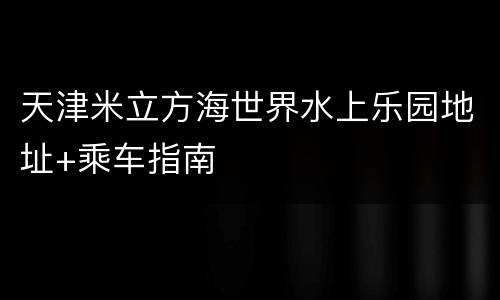 天津米立方海世界水上乐园地址+乘车指南