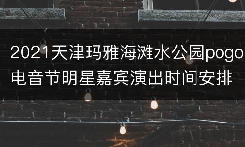 2021天津玛雅海滩水公园pogo电音节明星嘉宾演出时间安排
