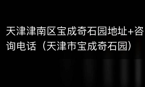 天津津南区宝成奇石园地址+咨询电话（天津市宝成奇石园）