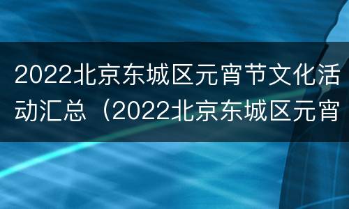 2022北京东城区元宵节文化活动汇总（2022北京东城区元宵节文化活动汇总图片）