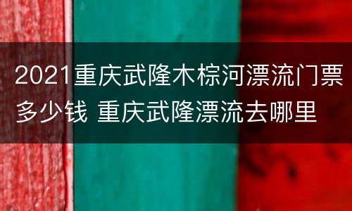 2021重庆武隆木棕河漂流门票多少钱 重庆武隆漂流去哪里