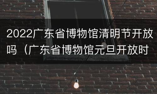2022广东省博物馆清明节开放吗（广东省博物馆元旦开放时间）