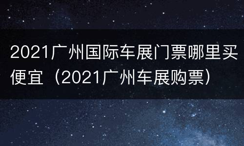 2021广州国际车展门票哪里买便宜（2021广州车展购票）