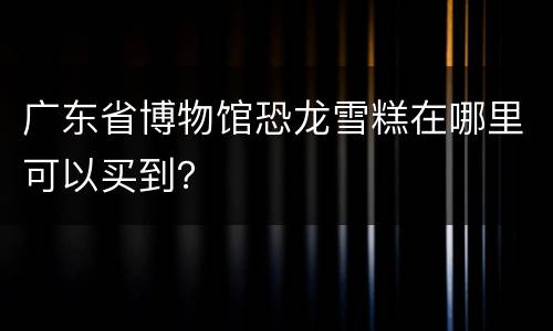 广东省博物馆恐龙雪糕在哪里可以买到？