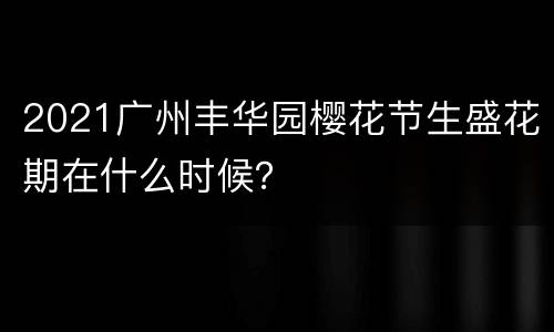 2021广州丰华园樱花节生盛花期在什么时候？