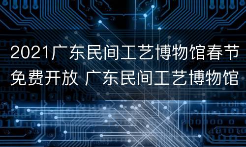 2021广东民间工艺博物馆春节免费开放 广东民间工艺博物馆免费开放的吗