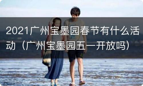2021广州宝墨园春节有什么活动（广州宝墨园五一开放吗）