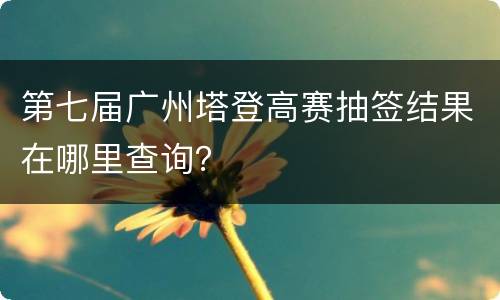 第七届广州塔登高赛抽签结果在哪里查询？
