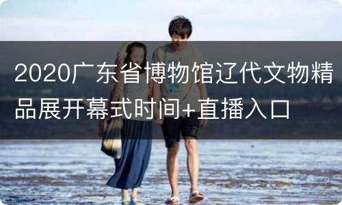 2020广东省博物馆辽代文物精品展开幕式时间+直播入口