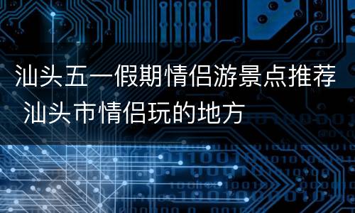 汕头五一假期情侣游景点推荐 汕头市情侣玩的地方
